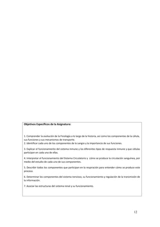 12
Objetivos Específicos de la Asignatura:
1. Comprender la evolución de la Fisiología a lo largo de la historia, así como los componentes de la célula,
sus funciones y sus mecanismos de transporte.
2. Identificar cada uno de los componentes de la sangre y la importancia de sus funciones.
3. Explicar el funcionamiento del sistema inmune y los diferentes tipos de respuesta inmune y que células
participan en cada una de ellas.
4. Interpretar el funcionamiento del Sistema Circulatorio y cómo se produce la circulación sanguínea, por
medio del estudio de cada uno de sus componentes.
5. Describir todos los componentes que participan en la respiración para entender cómo se produce este
proceso.
6. Determinar los componentes del sistema nervioso, su funcionamiento y regulación de la transmisión de
la información.
7. Asociar las estructuras del sistema renal y su funcionamiento.
 