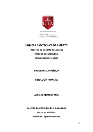27
UNIVERSIDAD TÉCNICA DE AMBATO
FACULTAD DE CIENCIAS DE LA SALUD
CARRERA DE ENFERMERÍA
MODALIDAD PRESENCIAL
PROGRAMA ANALÍTICO
FISIOLOGÍA HUMANA
ABRIL-SEPTIMBRE 2016
Docente Coordinador de la Asignatura
Doctor en Medicina.
Máster en Urgencias Médicas
 