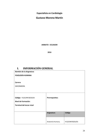 28
Especialista en Cardiología
Gustavo Moreno Martín
AMBATO - ECUADOR
2016
I. INFORMACIÓN GENERAL
Nombre de la Asignatura
FISIOLOGÍA HUMANA
Carrera
ENFERMERÍA
Código: FCS/E/MP/B/03/03
Nivel de Formación:
Terminal del tercer nivel
Prerrequisitos:
Asignatura Código
Anatomía Humana. FCS/E/MP/B/02/03
 
