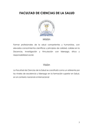 3
FACULTAD DE CIENCIAS DE LA SALUD
Misión
Formar profesionales de la salud competentes y humanistas, con
elevados conocimientos científicos y principios de calidad, calidez en la
Docencia, Investigación y Vinculación con liderazgo, ética y
responsabilidad social.
Visión
La Facultad de Ciencias de la Salud se constituirá como un referente por
los niveles de excelencia y liderazgo en la formación superior en Salud,
en el contexto nacional e internacional
 