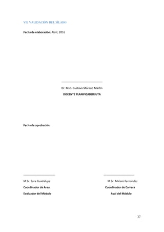 37
VII. VALIDACIÓN DEL SÍLABO
Fecha de elaboración: Abril, 2016
--------------------------------------------
Dr. MsC. Gustavo Moreno Martín
DOCENTE PLANIFICADOR UTA
Fecha de aprobación:
---------------------------------- ---------------------------------
M.Sc. Sara Guadalupe M.Sc. Miriam Fernández
Coordinador de Área Coordinador de Carrera
Evaluador del Módulo Aval del Módulo
 