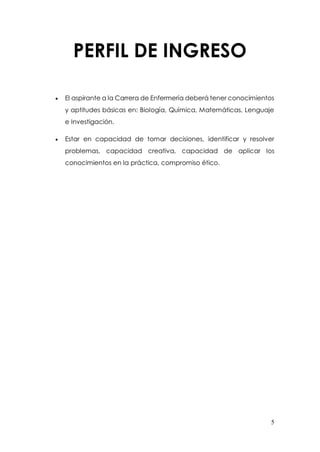 5
PERFIL DE INGRESO
 El aspirante a la Carrera de Enfermería deberá tener conocimientos
y aptitudes básicas en: Biología, Química, Matemáticas, Lenguaje
e Investigación.
 Estar en capacidad de tomar decisiones, identificar y resolver
problemas, capacidad creativa, capacidad de aplicar los
conocimientos en la práctica, compromiso ético.
 