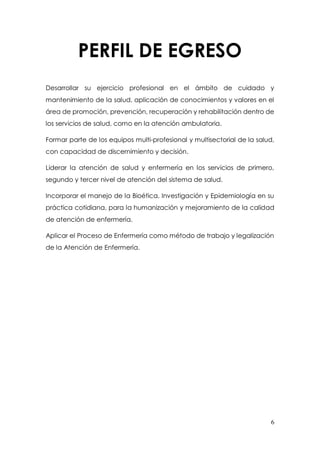 6
PERFIL DE EGRESO
Desarrollar su ejercicio profesional en el ámbito de cuidado y
mantenimiento de la salud, aplicación de conocimientos y valores en el
área de promoción, prevención, recuperación y rehabilitación dentro de
los servicios de salud, como en la atención ambulatoria.
Formar parte de los equipos multi-profesional y multisectorial de la salud,
con capacidad de discernimiento y decisión.
Liderar la atención de salud y enfermería en los servicios de primero,
segundo y tercer nivel de atención del sistema de salud.
Incorporar el manejo de la Bioética, Investigación y Epidemiología en su
práctica cotidiana, para la humanización y mejoramiento de la calidad
de atención de enfermería.
Aplicar el Proceso de Enfermería como método de trabajo y legalización
de la Atención de Enfermería.
 