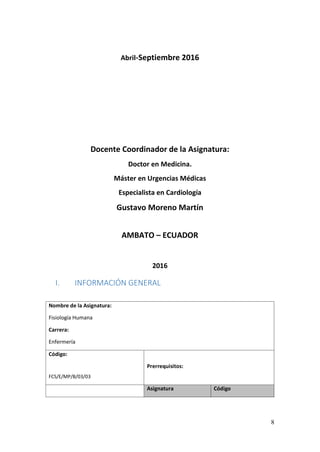 8
Abril-Septiembre 2016
Docente Coordinador de la Asignatura:
Doctor en Medicina.
Máster en Urgencias Médicas
Especialista en Cardiología
Gustavo Moreno Martín
AMBATO – ECUADOR
2016
I. INFORMACIÓN GENERAL
Nombre de la Asignatura:
Fisiología Humana
Carrera:
Enfermería
Código:
FCS/E/MP/B/03/03
Prerrequisitos:
Asignatura Código
 