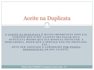 Aceite na Duplicata

O ACEITE NA DUPLICATA É MUITO IMPORTANTE POIS ELE
    GARANTE QUE O SEU CLIENTE IRÁ PAGAR PELA
  DUPLICATA MESMO QUE ELE RESOLVA DEVOLVER A
MERCADORIA, DIZER QUE O SERVIÇO NÃO FOI PRESTADO,
                      ETC...
    DEVE SER ASSINADO E CARIMBADO POR PESSOA
           RESPONSÁVEL EM SEU CLIENTE.




         RAIA FACTORING Fomento Coml Ltda. 11-
 