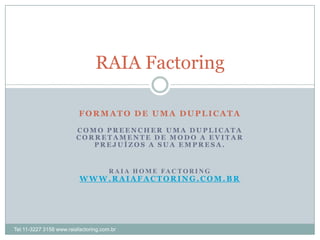 RAIA Factoring

                          FORMATO DE UMA DUPLICATA

                         COMO PREENCHER UMA DUPLICATA
                         CORRETAMENTE DE MODO A EVITAR
                            PREJUÍZOS A SUA EMPRESA.


                                      R A I A H O M E FA C T O R I N G
                          WWW.RAIAFACTORING.COM.BR




Tel.11-3227 3158 www.raiafactoring.com.br
 