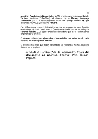 11
American Psychological Association (APA), el sistema propuesto por Kate L.
Turabian (sistema TURABIAN), el sistema de la Modern Language
Association (MLA), el estilo propuesto por el The Chicago Manual of Style
(sistema CHICAGO), y el sistema Harvard.
Para el formato de proyecto de investigación que se proponen en estos Apuntes
de Investigación d ela Comunicación I, las listas de referencias se harán bajo el
Sistema Harvard. ¿La razón? Porque se considera que es el sistema más
“ergonómico” y practico.
El número mínimo de referencias documentales que debe incluir cada
proyecto de investigación es de 50.
El orden de los datos que deben incluir todas las referencias hechas bajo este
sistema, es el siguiente:
APELLIDO, Nombre (Año de publicación). Título del
documento en negritas. Editorial, País, Ciudad,
Páginas.
 