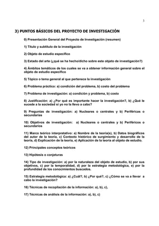 3
3) PUNTOS BÁSICOS DEL PROYECTO DE INVESTIGACIÓN
0) Presentación General del Proyecto de Investigación (resumen)
1) Título y subtítulo de la investigación
2) Objeto de estudio específico
3) Estado del arte (¿qué se ha hecho/dicho sobre este objeto de investigación?)
4) Ámbitos temáticos de los cuales se va a obtener información general sobre el
objeto de estudio específico
5) Tópico o tema general al que pertenece la investigación
6) Problema práctico: a) condición del problema, b) costo del problema
7) Problema de investigación: a) condición y problema, b) costo
8) Justificación: a) ¿Por qué es importante hacer la investigación?, b) ¿Qué le
sucede a la sociedad si yo no la llevo a cabo?
9) Preguntas de investigación: a) Nucleares o centrales y b) Periféricas o
secundarias
10) Objetivos de investigación: a) Nucleares o centrales y b) Periféricos o
secundarios
11) Marco teórico interpretativo: a) Nombre de la teoría(s), b) Datos biográficos
del autor de la teoría, c) Contexto histórico de surgimiento y desarrollo de la
teoría, d) Explicación de la teoría, e) Aplicación de la teoría al objeto de estudio.
12) Principales conceptos teóricos
13) Hipótesis o conjeturas
14) Tipo de investigación: a) por la naturaleza del objeto de estudio, b) por sus
objetivos, c) por la temporalidad, d) por la estrategia metodológica, e) por la
profundidad de los conocimientos buscados.
15) Estrategia metodológica: a) ¿Cuál?, b) ¿Por qué?, c) ¿Cómo se va a llevar a
cabo la investigación?
16) Técnicas de recopilación de la información: a), b), c),
17) Técnicas de análisis de la información: a), b), c)
 