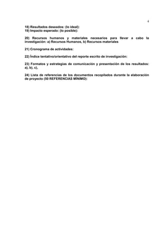 4
18) Resultados deseados: (lo ideal):
19) Impacto esperado: (lo posible):
20) Recursos humanos y materiales necesarios para llevar a cabo la
investigación: a) Recursos Humanos, b) Recursos materiales
21) Cronograma de actividades:
22) Índice tentativo/orientativo del reporte escrito de investigación:
23) Formatos y estrategias de comunicación y presentación de los resultados:
a), b), c),
24) Lista de referencias de los documentos recopilados durante la elaboración
de proyecto (50 REFERENCIAS MÍNIMO):
 