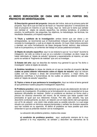 5
4) BREVE EXPLICACIÓN DE CADA UNO DE LOS PUNTOS DEL
PROYECTO DE INVESTIGACIÓN:
0) Descripción general del proyecto: después del índice, ésta es la primera parte del
proyecto. Aquí de lo que se trata es de hacer un “resumen ejecutivo” e introductorio de
todo el proyecto en máximo un par de hojas. Aquí se tiene por lo tanto que señalar
con claridad el objeto de estudio específico, los ámbitos temáticos, el problema
practico, la justificación, las preguntas, los objetivos, la metodología, las técnicas, los
resultados deseados y el impacto esperado.
1) Título y subtítulo de la investigación: ambos tienen que ser claros y sin
ambigüedades, se recomienda que el título/subtítulo indiquen perfectamente en qué
consiste la investigación y cuál es el objeto de estudio. Un buen título indica precisión
y claridad, así como formalización de ideas (lenguaje formal, teórico); deja entrever
cuál es la perspectiva y el contenido del trabajo en pocas palabras/conceptos.
2) Objeto de estudio específico: aquí no se redacta lo que se “va a hacer” durante la
indagación, tan sólo se indica lo que se va a estudiar e investigar, es decir, luego de
haber delimitado el “objeto de estudio” temporal y espacialmente al máximo, en este
punto se señala el “fragmento de realidad” que uno va investigar.
3) Estado del arte: aquí se describe de manera muy general lo que se “ha dicho o
investigado” sobre el objeto de estudio.
4) Ámbitos temáticos (o áreas de interés en el que se inscribe el proyecto) de los
cuáles se podrá obtener información sobre el objeto de estudio: aquí se indican
cuáles son los “campos o áreas del conocimiento humano”, o mejor dicho, las
disciplinas científicas o humanísticas de los cuáles se piensa obtener información
sobre el “objeto de estudio” específico.
5) Tópico o tema al que pertenece la investigación: Aquí se indica el tema general
al que pertenece nuestra pequeña investigación específica.
6) Problema practico: este es quizá el elemento que da pie ala elaboración de todo el
proyecto de investigación. El problema es la formalización de una necesidad en la que
aparecen dificultades sin resolver. Definir un problema es declarar en forma clara y
precisa los diversos elementos del mismo, de tal manera que éstos queden bien
precisados al igual que sus relaciones mutuas. Por ello, para ubicarlo, hay que
describirlo contextualmente, es decir, en relación con el medio dentro del cual aparece
con el fin de adquirir una visión más amplia para su posible solución. Lo cual exige
situarlo con precisión en términos espacio-temporales y señalar los diversos aspectos
que han incidido en su aparición. Al definir el problema se hace posible que otros
entiendan lo que se pretende resolver con la investigación.
La ubicación del problema práctico, implica dos cosas:
a) condición de problema practico: aquí, explicando siempre de lo muy
general a lo muy específico, se señalan y describen los elementos de la
 