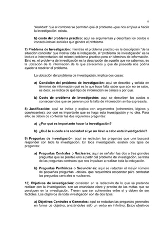 6
“realidad” que al combinarse permiten que el problema -que nos empuja a hacer
la investigación- exista.
b) costo del problema practico: aquí se argumentan y describen los costos o
consecuencias sociales que genera el problema.
7) Problema de Investigación: mientras el problema practico es la descripción “de la
situación concreta” que motiva toda la indagación, el “problema de investigación” es la
lectura o interpretación del mismo problema practico pero en términos de información.
Esto es, el problema de investigación es la descripción de aquello que no sabemos, es
la ubicación de la información de la que carecemos y que de poseerla nos podría
ayudar a resolver el problema.
La ubicación del problema de investigación, implica dos cosas:
a) Condición del problema de investigación: aquí se describe y señala en
términos de información qué es lo que hace falta saber que aún no se sabe,
es decir, se indica de qué tipo de información se carece y por qué.
b) Costo de problema de investigación: aquí se describen los costos o
consecuencias que se generan por la falta de información arriba expresada.
8) Justificación: aquí se indica y explica con argumentos (coherentes, lógicos y
convincentes), por qué es importante que se haga esta investigación y no otra. Para
ello, se deben de contestar las dos siguientes preguntas:
a) ¿Por qué es importante hacer la investigación?
b) ¿Qué le sucede a la sociedad si yo no llevo a cabo esta investigación?
9) Preguntas de investigación: aquí se redactan las preguntas que uno buscará
responder con toda la investigación. En toda investigación, existen dos tipos de
preguntas:
a) Preguntas Centrales o Nucleares: aquí se señalan las dos o tres grandes
preguntas que se plantea uno a partir del problema de investigación, se trata
de las preguntas centrales que nos impulsan a realizar toda la indagación.
b) Preguntas Periféricas o Secundarias: aquí se redactan el mayor número
de pequeñas preguntas –obvias- que requerimos responder para contestar
las preguntas centrales o nucleares.
10) Objetivos de investigación: consisten en la redacción de lo que se pretende
realizar con la investigación, son un enunciado claro y preciso de las metas que se
persiguen en la investigación. Tienen que ser coherentes entre sí y deben de ser
factibles. Los objetivos de toda investigación son de dos tipos:
a) Objetivos Centrales o Generales: aquí se redactan las preguntas generales
en forma de objetivo, anexándoles sólo un verbo en infinitivo. Estos objetivos
 