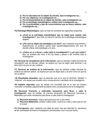 9
a) Por la naturaleza de mi objeto de estudio, esta investigación es....
b) Por sus objetivos, mi investigación es.....
c) Por la temporalidad de mi objeto de estudio, esta investigación es...
d) Por la estrategia metodológica a utilizar esta investigación es....
e) Por la profundidad y tipo de conocimientos que se busca obtener, esta
investigación es....
15) Estrategia Metodológica: aquí se trata de contestar las siguientes preguntas:
a) ¿Cuál es la estrategia metodológica que se eligió para realizar esta
investigación?: aquí sólo se indica el nombre de la estrategia metodológica
elegida
b) ¿Por qué se eligió esa estrategia y no otra?: aquí mediante argumentos y
explicaciones se justifica (sobre todo epistemológicamente) por qué se
decidió utilizar está estrategia y no otra.
c) ¿Cómo se va a llevar a cabo toda la investigación? y ¿en qué orden?:
aquí se enlistan (de inicio a fin) las fases y pasos a dar durante toda la
investigación.
16) Técnicas de recopilación de la información: aquí se señalan cuáles técnicas de
recopilación que se piensan utilizar, se explica por qué se eligió esas técnicas y se
dice cómo es que se van a aplicar.
17) Técnicas de análisis de la información: aquí se señalan cuáles técnicas de
análisis se piensan aplicar, se explica por qué se eligió esas y se dice cómo es que se
van a aplicar.
18) Resultados deseados: aquí se describe qué es lo que en términos “ideales” o
“utópicos” uno desea que suceda como consecuencia o resultado de la investigación
19) Impacto esperado: aquí se señala con humildad qué es lo que de manera
“concreta” (y factible) seguramente sucederá como consecuencia de la investigación
20) Recursos humanos y materiales necesarios para llevar a cabo la
investigación: aquí se enlistan de manera exhaustiva los Recursos Humanos y
Materiales que serán necesarios para llevar a cabo toda la investigación:
a) Recursos Humanos: indicar qué personas son y qué harán
b) Recursos Materiales: enlistar cuáles serán, cual es su costo y para qué se van
a ocupar
21) Cronograma: aquí, mediante una tabla de word, hay que describir la secuencia
de las actividades de toda la investigación periodizadas una a una por fecha:
 