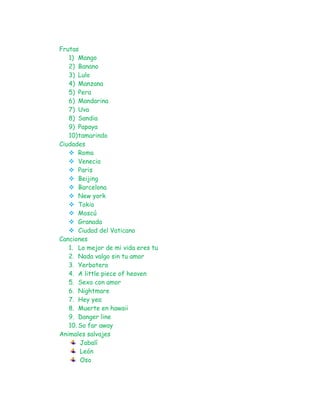 Frutas
   1) Mango
   2) Banano
   3) Lulo
   4) Manzana
   5) Pera
   6) Mandarina
   7) Uva
   8) Sandia
   9) Papaya
   10) tamarindo
Ciudades
    Roma
    Venecia
    Paris
    Beijing
    Barcelona
    New york
    Tokio
    Moscú
    Granada
    Ciudad del Vaticano
Canciones
   1. Lo mejor de mi vida eres tu
   2. Nada valgo sin tu amor
   3. Yerbatero
   4. A little piece of heaven
   5. Sexo con amor
   6. Nightmare
   7. Hey yea
   8. Muerte en hawaii
   9. Danger line
   10. So far away
Animales salvajes
        Jabalí
        León
        Oso
 