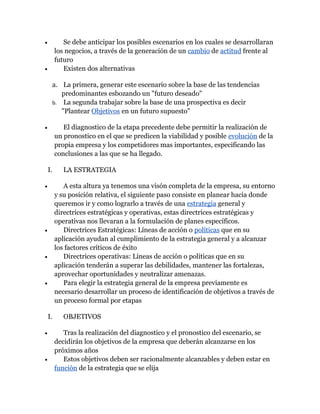 •           Se debe anticipar los posibles escenarios en los cuales se desarrollaran
         los negocios, a través de la generación de un cambio de actitud frente al
         futuro
•           Existen dos alternativas

     a. La primera, generar este escenario sobre la base de las tendencias
        predominantes esbozando un "futuro deseado"
     b. La segunda trabajar sobre la base de una prospectiva es decir
        "Plantear Objetivos en un futuro supuesto"

•           El diagnostico de la etapa precedente debe permitir la realización de
         un pronostico en el que se predicen la viabilidad y posible evolución de la
         propia empresa y los competidores mas importantes, especificando las
         conclusiones a las que se ha llegado.

    I.      LA ESTRATEGIA

•           A esta altura ya tenemos una visón completa de la empresa, su entorno
         y su posición relativa, el siguiente paso consiste en planear hacia donde
         queremos ir y como lograrlo a través de una estrategia general y
         directrices estratégicas y operativas, estas directrices estratégicas y
         operativas nos llevaran a la formulación de planes específicos.
•           Directrices Estratégicas: Líneas de acción o políticas que en su
         aplicación ayudan al cumplimiento de la estrategia general y a alcanzar
         los factores críticos de éxito
•           Directrices operativas: Líneas de acción o políticas que en su
         aplicación tenderán a superar las debilidades, mantener las fortalezas,
         aprovechar oportunidades y neutralizar amenazas.
•           Para elegir la estrategia general de la empresa previamente es
         necesario desarrollar un proceso de identificación de objetivos a través de
         un proceso formal por etapas

    I.      OBJETIVOS

•           Tras la realización del diagnostico y el pronostico del escenario, se
         decidirán los objetivos de la empresa que deberán alcanzarse en los
         próximos años
•           Estos objetivos deben ser racionalmente alcanzables y deben estar en
         función de la estrategia que se elija
 