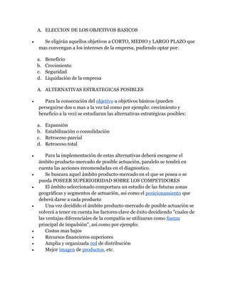A. ELECCION DE LOS OBJETIVOS BASICOS

•     Se eligirán aquellos objetivos a CORTO, MEDIO y LARGO PLAZO que
    mas convengan a los intereses de la empresa, pudiendo optar por:

    a.   Beneficio
    b.   Crecimiento
    c.   Seguridad
    d.   Liquidación de la empresa

    A. ALTERNATIVAS ESTRATEGICAS POSIBLES

•      Para la consecución del objetivo u objetivos básicos (pueden
    perseguirse dos o mas a la vez tal como por ejemplo: crecimiento y
    beneficio a la vez) se estudiaran las alternativas estratégicas posibles:

    a.   Expansión
    b.   Estabilización o consolidación
    c.   Retroceso parcial
    d.   Retroceso total

•      Para la implementación de estas alternativas deberá escogerse el
    ámbito producto-mercado de posible actuación, paralelo se tendrá en
    cuenta las acciones recomendadas en el diagnostico.
•      Se buscara aquel ámbito producto-mercado en el que se posea o se
    pueda POSEER SUPERIOIRIDAD SOBRE LOS COMPETIDORES
•      El ámbito seleccionado comportara un estudio de las futuras zonas
    geográficas y segmentos de actuación, asi como el posicionamiento que
    deberá darse a cada producto
•      Una vez decidido el ámbito producto-mercado de posible actuación se
    volverá a tener en cuenta los factores clave de éxito decidiendo "cuales de
    las ventajas diferenciales de la compañía se utilizaran como fuerza
    principal de impulsión", asi como por ejemplo:
•      Costos mas bajos
•      Recursos financieros superiores
•      Amplia y organizada red de distribución
•      Mejor imagen de productos, etc.
 
