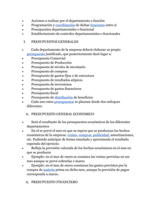 •          Acciones a realizar por el departamento o función
•          Programación y coordinación de dichas funciones entre sí
•          Presupuestos departamentales o funcional
•          Establecimiento de controles departamentales o funcionales

    I.     PRESUPUESTOS GENERALES

•           Cada departamento de la empresa deberá elaborar su propio
         presupuesto justificado, que posteriormente dará lugar a:
•           Presupuesto Comercial
•           Presupuesto de Producción
•           Presupuesto de niveles de inventario
•           Presupuesto de compras
•           Presupuesto de gastos fijos o de estructura
•           Presupuesto de resultados atípicos
•           Presupuesto de inversiones
•           Presupuesto de gastos financieros
•           Presupuesto fiscal
•           Presupuesto de distribución de beneficios
•           Cada uno estos presupuestos se planean desde dos enfoques
         diferentes:

     A. PRESUPUESTO GENERAL ECONOMICO

•           Será el resultante de los presupuestos económicos de los diferentes
         departamentos
•           En el se prevé el mes en que se espera que se produzcan los hechos
         económicos de la empresa: ventas, compras, publicidad, amortizaciones,
         etc. Pudiendo anticipar de forma simulada y aproximada el resultado
         esperado del ejercicio.
•           Refleja la previsión valorada de los hechos económicos en el mes en
         que se producen
•           Ejemplo: en el mes de enero se constara las ventas previstas en ese
         mes aunque se prevé cobrarlas e marzo
•           Ejemplo: en el mes de enero constaran los gastos previstos por la
         compra de materia prima en dicho mes, aunque la previsión de pagos
         corresponda a marzo.

     A. PRESUPUESTO FINANCIERO
 