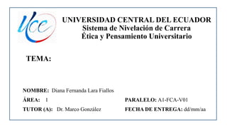 UNIVERSIDAD CENTRAL DEL ECUADOR
Sistema de Nivelación de Carrera
Ética y Pensamiento Universitario
TEMA:
NOMBRE: Diana Fernanda Lara Fiallos
ÁREA: 1 PARALELO: A1-FCA-V01
TUTOR (A): Dr. Marco González FECHA DE ENTREGA: dd/mm/aa
 