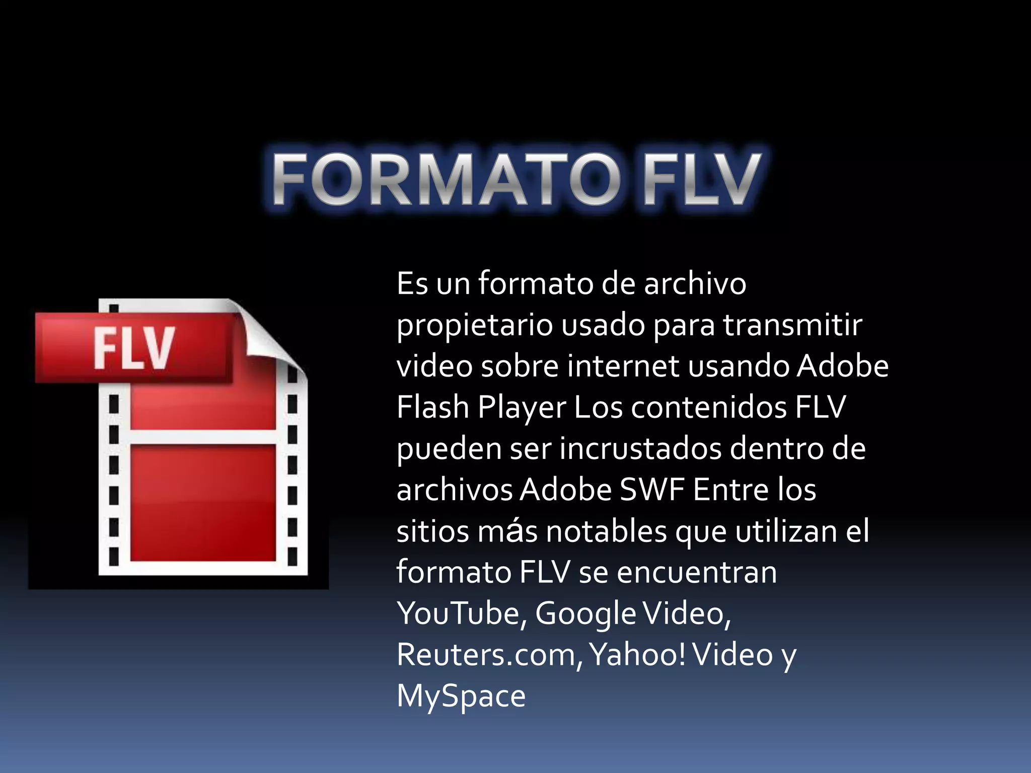 Es un formato de archivo
propietario usado para transmitir
video sobre internet usando Adobe
Flash Player Los contenidos FLV
pueden ser incrustados dentro de
archivos Adobe SWF Entre los
sitios más notables que utilizan el
formato FLV se encuentran
YouTube, Google Video,
Reuters.com, Yahoo! Video y
MySpace