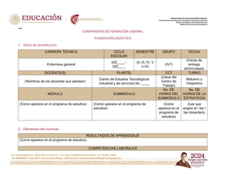 Av. Universidad No. 1200, Piso 4, Sector 21, Col. Xoco Alcaldía Benito Juárez, C.P. 03330, CDMX
Tel. 5536002511 ext. 60777 correo electrónico: subdireccion. innovacademica@dgeti.sems.gob.mx
Subsecretaría de Educación Media Superior
Dirección General de Educación Tecnológica Industrial y de Servicios
Dirección Académica e Innovación Educativa
Subdirección de Innovación Académica
xxxxx
COMPONENTE DE FORMACIÓN LABORAL
PLANEACIÓN DIDÁCTICA
1. Datos de identificación
CARRERA TÉCNICA CICLO
ESCOLAR
SEMESTRE GRUPO FECHA
Enfermera general
202____ -
202____
(II, III, IV, V
o VI)
(IV7)
(Fecha de
entrega
dd/mm/aaaa)
DOCENTE(S) PLANTEL CCT TURNO
(Nombres de los docentes que planean)
Centro de Estudios Tecnológicos
industrial y de servicios No. ____
(Clave del
Centro de
Trabajo)
Matutino o
Vespertino
MÓDULO SUBMÓDULO
No. DE
HORAS DEL
SUBMÓDULO
No. DE
HORAS DE LA
ESTRATEGIA
(Como aparece en el programa de estudios) (Como aparece en el programa de
estudios)
(Como
aparece en el
programa de
estudios)
(Las que
asigne el / los /
las docente/s)
2. Elementos del currículo
RESULTADOS DE APRENDIZAJE
(Como aparece en el programa de estudios)
COMPETENCIAS LABORALES
 