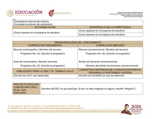 Av. Universidad No. 1200, Piso 4, Sector 21, Col. Xoco Alcaldía Benito Juárez, C.P. 03330, CDMX
Tel. 5536002511 ext. 60777 correo electrónico: subdireccion. innovacademica@dgeti.sems.gob.mx
Subsecretaría de Educación Media Superior
Dirección General de Educación Tecnológica Industrial y de Servicios
Dirección Académica e Innovación Educativa
Subdirección de Innovación Académica
xxxxx
(Competencia laboral del módulo)
(Competencia laboral del submódulo)
ACTIVIDAD CLAVE DESARROLLO DE LA COMPETENCIA
(Como aparece en el programa de estudios)
(Como aparece en el programa de estudios)
(Como aparece en el programa de estudios)
TRANSVERSALIDAD DEL CONOCIMIENTO
CURRÍCULUM FUNDAMENTAL CURRÍCULUM AMPLIADO
Recurso sociocognitivo: (Nombre del recurso)
Progresión No. (X): (Escribir la progresión)
Área del conocimiento: (Nombre del área)
Progresión No. (X): (Escribir la progresión)
Recurso socioemocional: (Nombre del recurso)
Progresión No. (X): (Escribir la progresión)
Ámbito de formación socioemocional:
(Nombre del ámbito de formación socioemocional)
HABILIDADES PARA LA VIDA Y EL TRABAJO (HVyT)
CONCEPTOS CENTRALES DE LA EDUCACIÓN PARA EL
DESARROLLO SOSTENIBLE (CoCEDS)
(Escribir las HVyT que desarrolla) (Escribir los CoCEDS con que se relaciona)
PROYECTO ESCOLAR
COMUNITARIO (PEC)
EN EL QUE
PARTICIPA
(Nombre del PEC en que participa. Si aún no está integrado en alguno, escribir “Ninguno”).
 