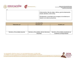 Av. Universidad No. 1200, Piso 4, Sector 21, Col. Xoco Alcaldía Benito Juárez, C.P. 03330, CDMX
Tel. 5536002511 ext. 60777 correo electrónico: subdireccion. innovacademica@dgeti.sems.gob.mx
Subsecretaría de Educación Media Superior
Dirección General de Educación Tecnológica Industrial y de Servicios
Dirección Académica e Innovación Educativa
Subdirección de Innovación Académica
xxxxx
(Instrumentos: lista de cotejo, rúbrica, guía de observación,
escala valorativa, entre otros)
(Ponderación: porcentaje que se asigna a la evidencia en
relación con toda la secuencia)
VALIDACIÓN
Elaborado por: Recibido por: Avalado por:
Nombre y firma del(la) docente Nombre y firma del(la) Jefe de Servicios
Docentes
Nombre y firma del(la) presidente de
academia correspondiente
 