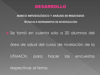 DESARROLLO
MARCO METODOLÓGICO Y ANÁLISIS DE RESULTADOS
TÉCNICAS E INSTRUMENTOS DE INVESTIGACIÓN



Se tomó en cuenta solo a 20 alumnos del
área de salud del curso de nivelación de la
UTMACH,

para

hacer

respectivas al tema.

las

encuestas

 