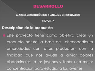 DESARROLLO
MARCO METODOLÓGICO Y ANÁLISIS DE RESULTADOS
PROPUESTA

Descripción de la propuesta


Este proyecto tiene como objetivo crear un

producto natural a base de

chenopedicum

ambrosiodes con otros productos, con la
finalidad que nos ayude a aliviar dolores
abdominales a los jóvenes y tener una mejor
concentración para estudiar a los jóvenes

 