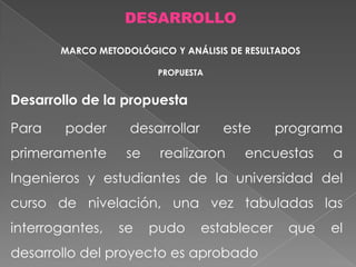 DESARROLLO
MARCO METODOLÓGICO Y ANÁLISIS DE RESULTADOS
PROPUESTA

Desarrollo de la propuesta

Para

poder

primeramente

desarrollar
se

este

realizaron

programa

encuestas

a

Ingenieros y estudiantes de la universidad del
curso de nivelación, una vez tabuladas las
interrogantes,

se

pudo

establecer

desarrollo del proyecto es aprobado

que

el

 
