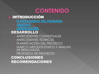

INTRODUCCIÓN
› PLANTEAMIENTO DEL PROBLEMA
› OBJETIVO
› JUSTIFICACIÓN

DESARROLLO

ANTECEDENTES CONTEXTUALES
ANTECEDENTES TEÓRICOS
PLANIFICACIÓN DEL PROYECTO
MARCO METODOLÓGICO Y ANÁLISIS
DE RESULTADOS
› PROPUESTA DE PROYECTO
›
›
›
›

CONCLUSIONES
RECOMENDACIONES

 