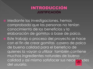 Mediante las investigaciones, hemos
comprobado que las personas no tenían
conocimiento de los beneficios y la
elaboración de gomitas a base de paico.
 Este trabajo o proceso del proyecto se hace
con el fin de crear gomitas casera de paico
de buena calidad para el beneficio de
quienes la vayan a utilizar también contiene
muchos ingredientes naturales de buena
calidad y así mismo satisfacer sus necesidades
del usuario.


 