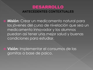 DESARROLLO
ANTECEDENTES CONTEXTUALES


Misión: Crear un medicamento natural para
los jóvenes del curso de nivelación que sea un
medicamento innovador y los alumnos
puedan así tener una mejor salud y buenas
condiciones para estudiar.



Visión: Implementar el consumos de las
gomitas a base de paico.

 