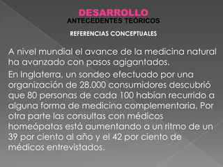 DESARROLLO
ANTECEDENTES TEÓRICOS
REFERENCIAS CONCEPTUALES

A nivel mundial el avance de la medicina natural
ha avanzado con pasos agigantados.
En Inglaterra, un sondeo efectuado por una
organización de 28.000 consumidores descubrió
que 80 personas de cada 100 habían recurrido a
alguna forma de medicina complementaria. Por
otra parte las consultas con médicos
homeópatas está aumentando a un ritmo de un
39 por ciento al año y el 42 por ciento de
médicos entrevistados.

 
