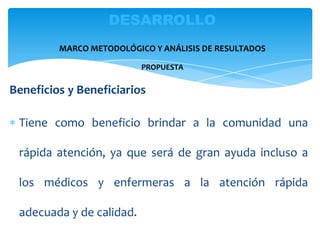 Beneficios y Beneficiarios
Tiene como beneficio brindar a la comunidad una
rápida atención, ya que será de gran ayuda incluso a
los médicos y enfermeras a la atención rápida
adecuada y de calidad.
DESARROLLO
MARCO METODOLÓGICO Y ANÁLISIS DE RESULTADOS
PROPUESTA
 