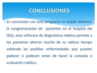 En conclusión con este programa se puede disminuir
la conglomeración de pacientes en el hospital del
IESS, este software de diagnóstico médico permite a
los pacientes ahorrar mucho de su valioso tiempo
sabiendo las posibles enfermedades que pueden
padecer o padecen antes de hacer la consulta o
evaluación médica.
CONCLUSIONES
 