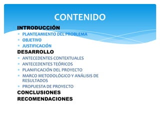 INTRODUCCIÓN
PLANTEAMIENTO DEL PROBLEMA
OBJETIVO
JUSTIFICACIÓN
DESARROLLO
ANTECEDENTES CONTEXTUALES
ANTECEDENTES TEÓRICOS
PLANIFICACIÓN DEL PROYECTO
MARCO METODOLÓGICO Y ANÁLISIS DE
RESULTADOS
PROPUESTA DE PROYECTO
CONCLUSIONES
RECOMENDACIONES
CONTENIDO
 