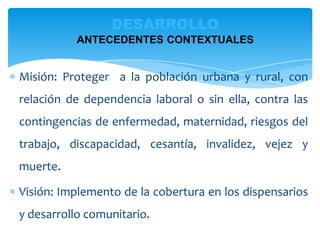 Misión: Proteger a la población urbana y rural, con
relación de dependencia laboral o sin ella, contra las
contingencias de enfermedad, maternidad, riesgos del
trabajo, discapacidad, cesantía, invalidez, vejez y
muerte.
Visión: Implemento de la cobertura en los dispensarios
y desarrollo comunitario.
DESARROLLO
ANTECEDENTES CONTEXTUALES
 