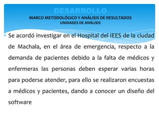 Se acordó investigar en el Hospital del IEES de la ciudad
de Machala, en el área de emergencia, respecto a la
demanda de pacientes debido a la falta de médicos y
enfermeras las personas deben esperar varias horas
para poderse atender, para ello se realizaron encuestas
a médicos y pacientes, dando a conocer un diseño del
software
DESARROLLO
MARCO METODOLÓGICO Y ANÁLISIS DE RESULTADOS
UNIDADES DE ANÁLISIS
 