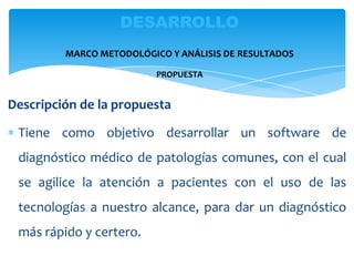 Descripción de la propuesta
Tiene como objetivo desarrollar un software de
diagnóstico médico de patologías comunes, con el cual
se agilice la atención a pacientes con el uso de las
tecnologías a nuestro alcance, para dar un diagnóstico
más rápido y certero.
DESARROLLO
MARCO METODOLÓGICO Y ANÁLISIS DE RESULTADOS
PROPUESTA
 