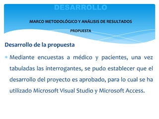 Desarrollo de la propuesta
Mediante encuestas a médico y pacientes, una vez
tabuladas las interrogantes, se pudo establecer que el
desarrollo del proyecto es aprobado, para lo cual se ha
utilizado Microsoft Visual Studio y Microsoft Access.
DESARROLLO
MARCO METODOLÓGICO Y ANÁLISIS DE RESULTADOS
PROPUESTA
 