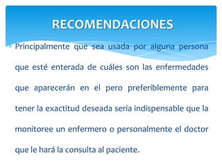 Principalmente que sea usada por alguna persona
que esté enterada de cuáles son las enfermedades
que aparecerán en el pero preferiblemente para
tener la exactitud deseada sería indispensable que la
monitoree un enfermero o personalmente el doctor
que le hará la consulta al paciente.
RECOMENDACIONES
 