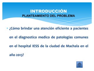 ¿Cómo brindar una atención eficiente a pacientes
en el diagnostico medico de patologías comunes
en el hospital IESS de la ciudad de Machala en el
año 2013?
INTRODUCCIÓN
PLANTEAMIENTO DEL PROBLEMA
 