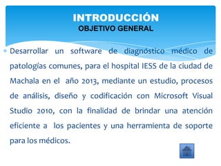 INTRODUCCIÓN
OBJETIVO GENERAL
Desarrollar un software de diagnóstico médico de
patologías comunes, para el hospital IESS de la ciudad de
Machala en el año 2013, mediante un estudio, procesos
de análisis, diseño y codificación con Microsoft Visual
Studio 2010, con la finalidad de brindar una atención
eficiente a los pacientes y una herramienta de soporte
para los médicos.
 