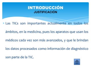 Las TICs son importantes actualmente en todos los
ámbitos, en la medicina, pues los aparatos que usan los
médicos cada vez son más avanzados, y que le brindan
los datos procesados como información de diagnóstico
son parte de la TIC.
INTRODUCCIÓN
JUSTIFICACIÓN
 