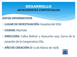 DATOS INFORMATIVOS
LUGAR DE INVESTIGACIÓN: Hospital del IESS
CIUDAD: Machala
DIRECCIÓN: Calles Bolívar y Ayacucho esq. Cerca de la
estación de la Cooperativa Cifa.
AÑO DE CREACIÓN: El 13 de Marzo de 1928.
DESARROLLO
ANTECEDENTES CONTEXTUALES
 