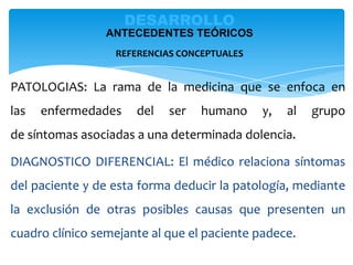 PATOLOGIAS: La rama de la medicina que se enfoca en
las enfermedades del ser humano y, al grupo
de síntomas asociadas a una determinada dolencia.
DIAGNOSTICO DIFERENCIAL: El médico relaciona síntomas
del paciente y de esta forma deducir la patología, mediante
la exclusión de otras posibles causas que presenten un
cuadro clínico semejante al que el paciente padece.
DESARROLLO
ANTECEDENTES TEÓRICOS
REFERENCIAS CONCEPTUALES
 