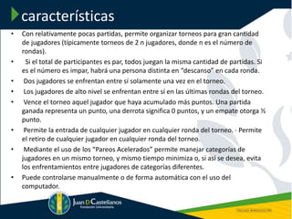 características
• Con relativamente pocas partidas, permite organizar torneos para gran cantidad
de jugadores (típicamente torneos de 2 n jugadores, donde n es el número de
rondas).
• Si el total de participantes es par, todos juegan la misma cantidad de partidas. Si
es el número es impar, habrá una persona distinta en “descanso” en cada ronda.
• Dos jugadores se enfrentan entre sí solamente una vez en el torneo.
• Los jugadores de alto nivel se enfrentan entre sí en las últimas rondas del torneo.
• Vence el torneo aquel jugador que haya acumulado más puntos. Una partida
ganada representa un punto, una derrota significa 0 puntos, y un empate otorga ½
punto.
• Permite la entrada de cualquier jugador en cualquier ronda del torneo. · Permite
el retiro de cualquier jugador en cualquier ronda del torneo.
• Mediante el uso de los “Pareos Acelerados” permite manejar categorías de
jugadores en un mismo torneo, y mismo tiempo minimiza o, si así se desea, evita
los enfrentamientos entre jugadores de categorías diferentes.
• Puede controlarse manualmente o de forma automática con el uso del
computador.
 