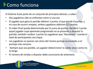 Como funciona
El Sistema Suizo parte de un conjunto de principios básicos, a saber:
• Dos jugadores sólo se enfrentan entre sí una vez.
• El jugador que gana la partida obtiene 1 punto, el que pierde 0 puntos, y
en caso de ocurrir empate, ambos jugadores obtienen 0,5 puntos.
• El orden final queda determinado por la suma de puntos. Recibirá 1 punto
aquel jugador cuyo oponente programado no se presente a disputar la
partida, también reciben 1 punto los jugadores que “descansen” cuando el
total de participantes sea impar.
• Los jugadores se parean con otros del mismo puntaje acumulado, o el
puntaje más cercano.
• Siempre que sea posible, un jugador deberá tener la salida veces como no
la tenga.
• El número de rondas a disputar debe anunciarse de antemano.
 