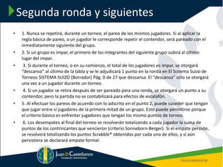 Segunda ronda y siguientes
• 1. Nunca se repetirá, durante un torneo, el pareo de los mismos jugadores. Si al aplicar la
regla básica de pareo, a un jugador le corresponde repetir el contendor, será pareado con el
inmediatamente siguiente del grupo.
• 2. Si un grupo es impar, el primero de los integrantes del siguiente grupo subirá al último
lugar del impar.
• 3. Si durante el torneo, o en su comienzo, el total de los jugadores es impar, se otorgará
“descanso” al último de la tabla y se le adjudicará 1 punto en la ronda en El Sistema Suizo de
Torneos SISTEMA SUIZO (Borrador) Pág. 0 de 27 que descansa. El “descanso” sólo se otorgará
una vez a un jugador durante un torneo.
• 4. Si un jugador se retira después de ser pareado para una ronda, se otorgará un punto a su
contendor, pero la partida no se contabilizará para efectos de escalafón.
• 5. Al efectuar los pareos de acuerdo con lo adscrito en el punto 2, puede suceder que tengan
que jugar entre sí jugadores de la primera mitad de un grupo. Esto puede permitirse porque
el criterio básico es enfrentar jugadores que tengan los mismo puntos de torneo.
• 6. Los desempates al final del torneo se resolverán totalizando a cada jugador la suma de
puntos de los contrincantes que vencieron (criterio Sonneborn-Berger). Si el empate persiste,
se resolverá totalizando los puntos Scrabble® obtenidos por cada uno de ellos, y sí aún
persistiera se declarará empate formal.
 
