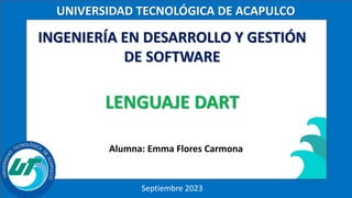 UNIVERSIDAD TECNOLÓGICA DE ACAPULCO
Septiembre 2023
INGENIERÍA EN DESARROLLO Y GESTIÓN
DE SOFTWARE
LENGUAJE DART
Alumna: Emma Flores Carmona
 