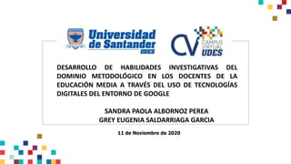 DESARROLLO DE HABILIDADES INVESTIGATIVAS DEL
DOMINIO METODOLÓGICO EN LOS DOCENTES DE LA
EDUCACIÓN MEDIA A TRAVÉS DEL USO DE TECNOLOGÍAS
DIGITALES DEL ENTORNO DE GOOGLE
SANDRA PAOLA ALBORNOZ PEREA
GREY EUGENIA SALDARRIAGA GARCIA
11 de Noviembre de 2020
 